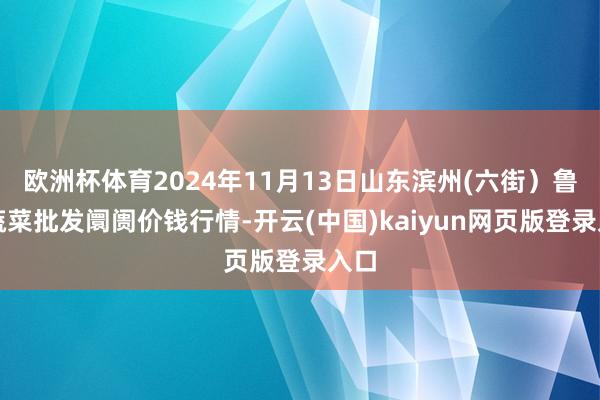 欧洲杯体育2024年11月13日山东滨州(六街）鲁北蔬菜批发阛阓价钱行情-开云(中国)kaiyun网页版登录入口